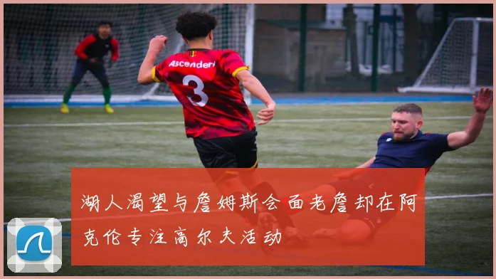 湖人渴望与詹姆斯会面老詹却在阿克伦专注高尔夫活动