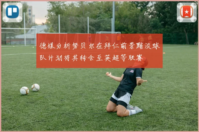 德媒分析努贝尔在拜仁前景黯淡球队计划将其转会至英超等联赛