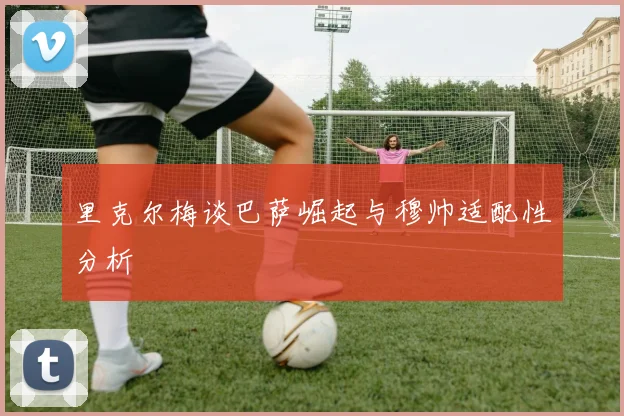 里克尔梅谈巴萨崛起与穆帅适配性分析