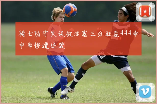 骑士防守失误被活塞三分狂轰444命中率惨遭逆袭