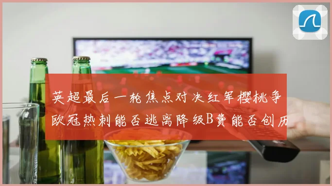 英超最后一轮焦点对决红军樱桃争欧冠热刺能否逃离降级B费能否创历史新高