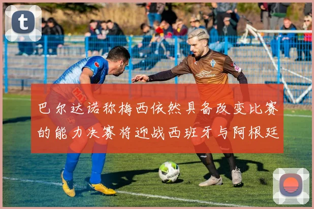 巴尔达诺称梅西依然具备改变比赛的能力决赛将迎战西班牙与阿根廷