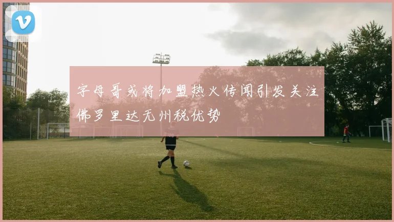 字母哥或将加盟热火传闻引发关注佛罗里达无州税优势