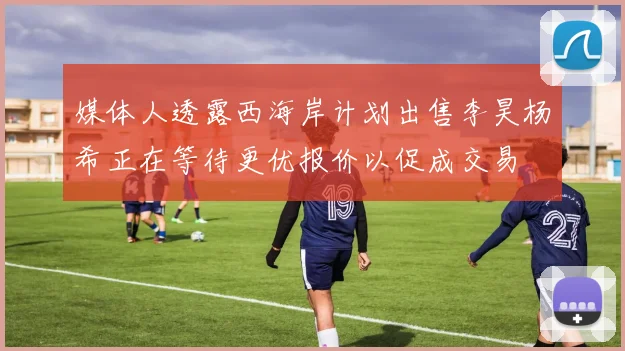 媒体人透露西海岸计划出售李昊杨希正在等待更优报价以促成交易