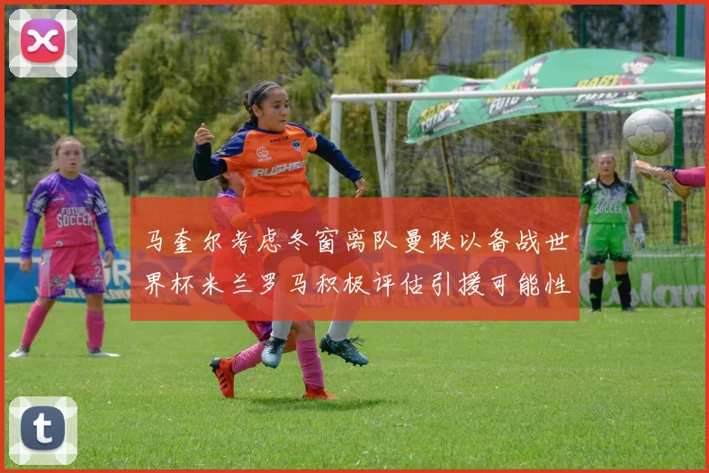 马奎尔考虑冬窗离队曼联以备战世界杯米兰罗马积极评估引援可能性