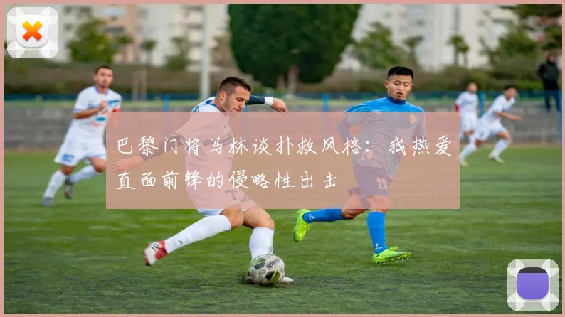 巴黎门将马林谈扑救风格：我热爱直面前锋的侵略性出击