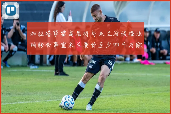 加拉塔萨雷高层将与米兰洽谈福法纳转会事宜米兰要价至少四千万欧元