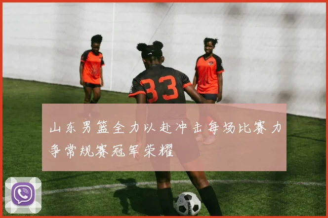 山东男篮全力以赴冲击每场比赛力争常规赛冠军荣耀