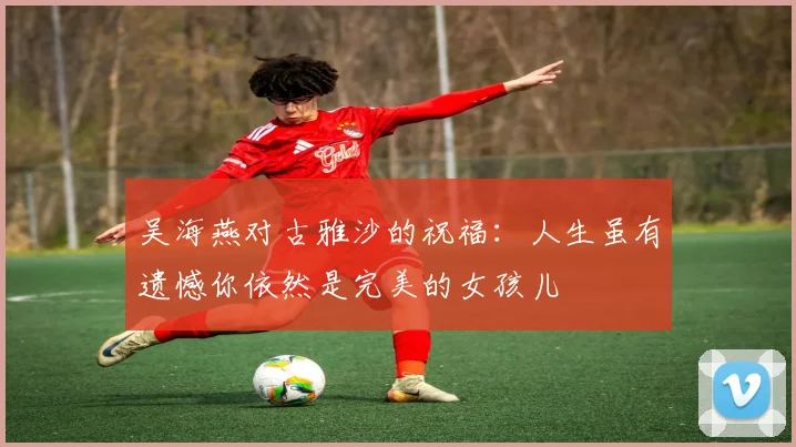 吴海燕对古雅沙的祝福：人生虽有遗憾你依然是完美的女孩儿