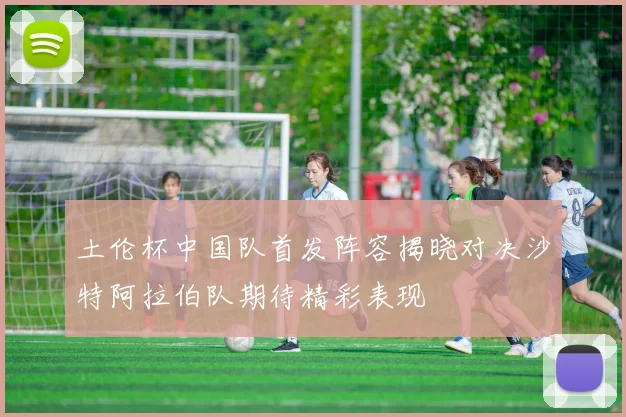 土伦杯中国队首发阵容揭晓对决沙特阿拉伯队期待精彩表现