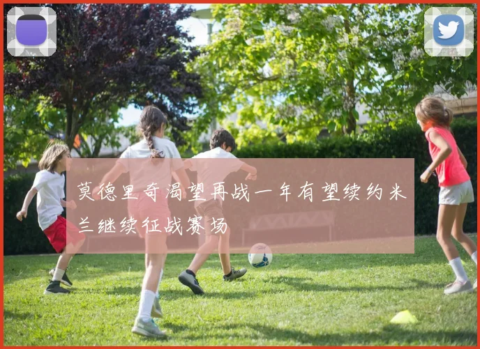 莫德里奇渴望再战一年有望续约米兰继续征战赛场
