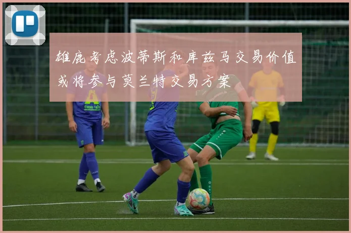雄鹿考虑波蒂斯和库兹马交易价值或将参与莫兰特交易方案