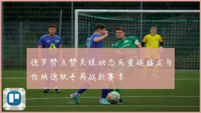 德罗赞点赞美媒动态或重返猛龙与伦纳德联手再战新赛季